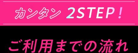 カンタン2STEP！ ご利用までの流れ